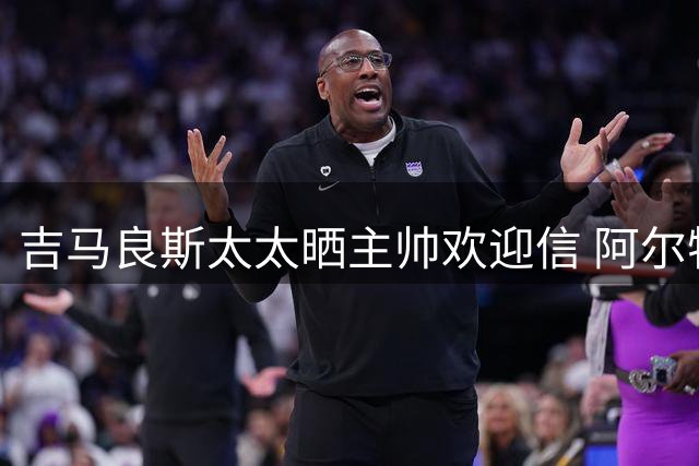 吉马良斯太太晒主帅欢迎信 阿尔特塔亲笔邀约