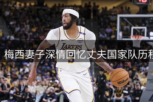 梅西妻子深情回忆丈夫国家队历程