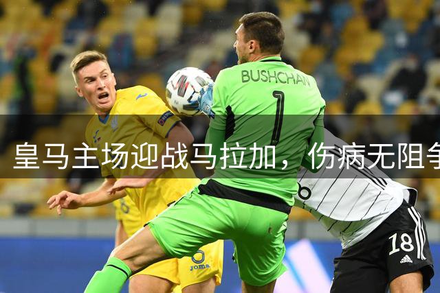 皇马主场迎战马拉加，伤病无阻争胜决心