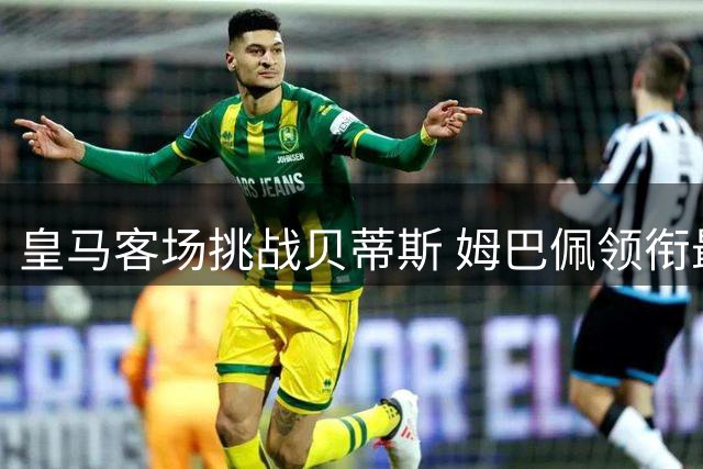 皇马客场挑战贝蒂斯 姆巴佩领衔最强阵容出战
