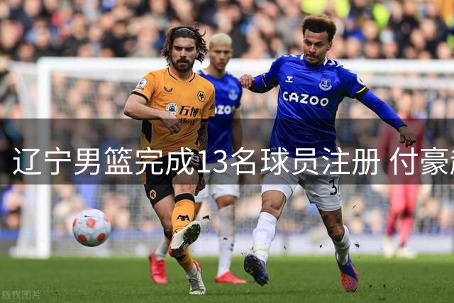 辽宁男篮完成13名球员注册 付豪赵继伟领衔顶薪阵容