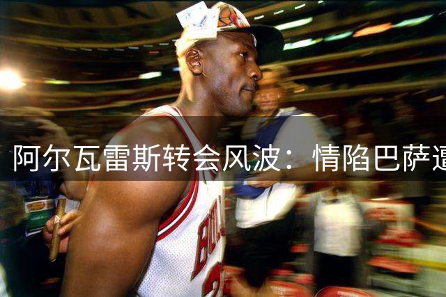 阿尔瓦雷斯转会风波：情陷巴萨遭拒，身体异常成谈判筹码